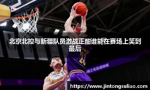 北京北控与新疆队员激战正酣谁能在赛场上笑到最后