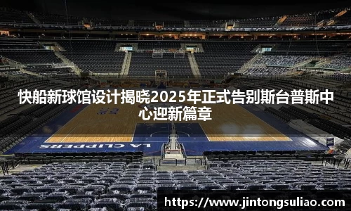 快船新球馆设计揭晓2025年正式告别斯台普斯中心迎新篇章